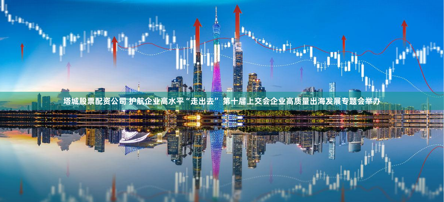 塔城股票配资公司 护航企业高水平“走出去” 第十届上交会企业高质量出海发展专题会举办