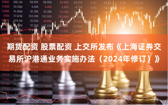 期货配资 股票配资 上交所发布《上海证券交易所沪港通业务实施办法（2024年修订）》
