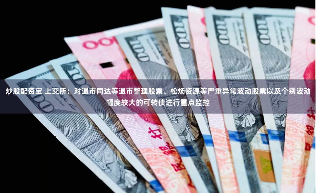 炒股配资宝 上交所：对退市同达等退市整理股票、松炀资源等严重异常波动股票以及个别波动幅度较大的可转债进行重点监控
