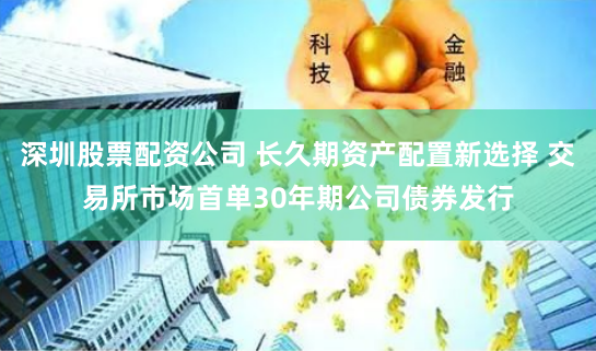 深圳股票配资公司 长久期资产配置新选择 交易所市场首单30年期公司债券发行