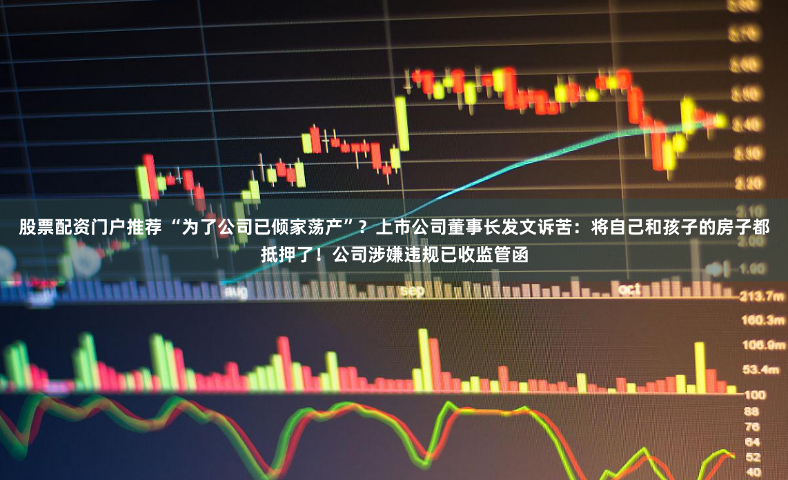 股票配资门户推荐 “为了公司已倾家荡产”?上市公司董事长发文诉苦:将自己和孩子的房子都抵押了!公司涉嫌违规已收监管函