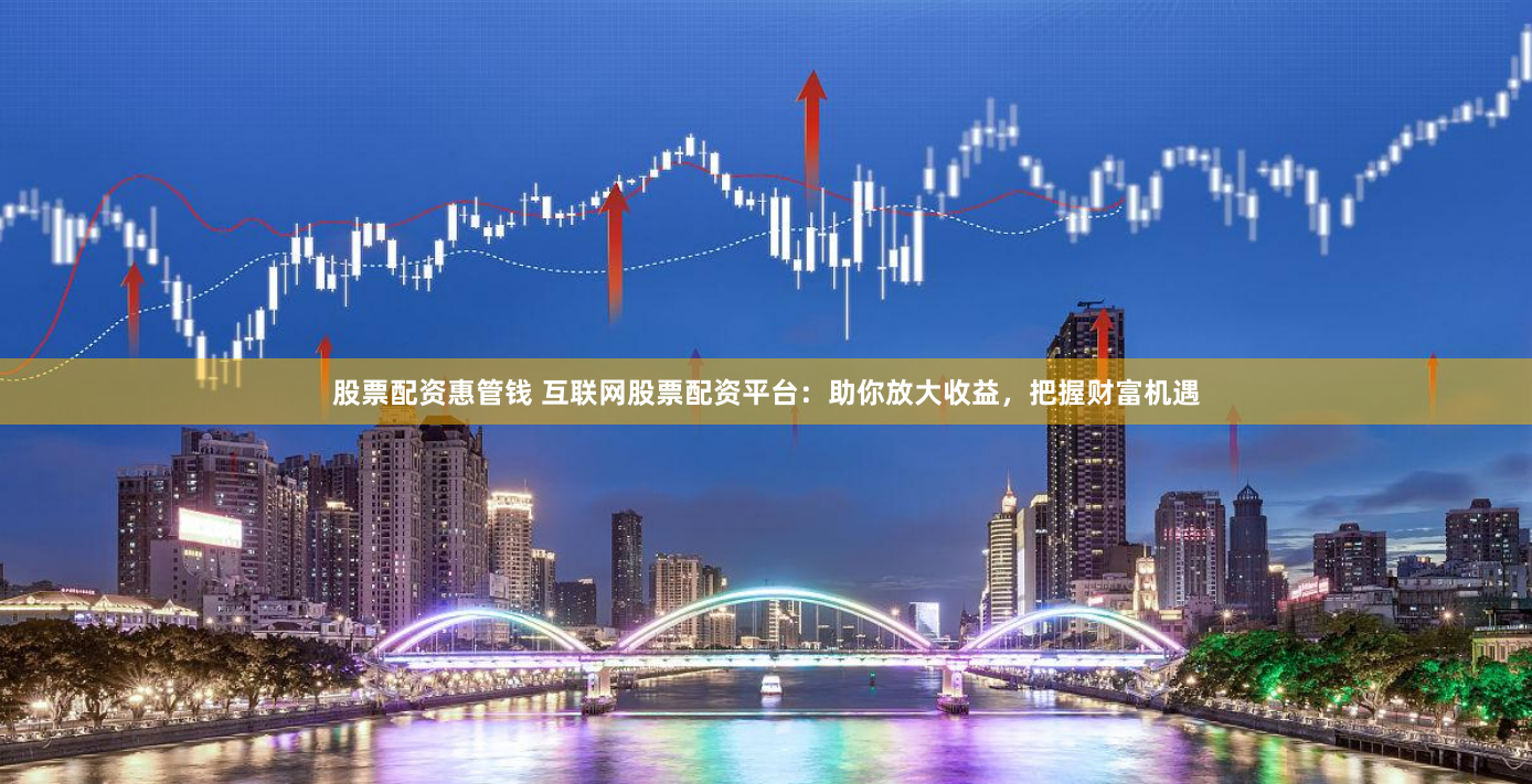 股票配资惠管钱 互联网股票配资平台：助你放大收益，把握财富机遇