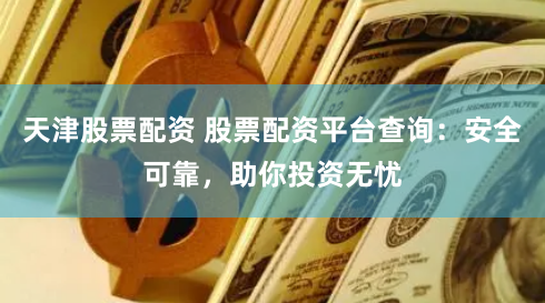 天津股票配资 股票配资平台查询：安全可靠，助你投资无忧