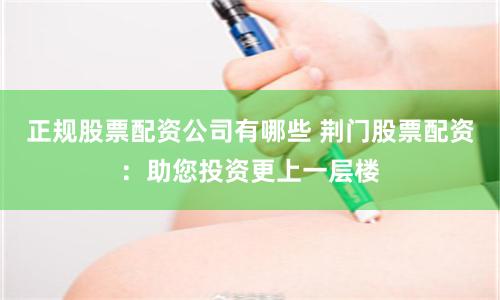 正规股票配资公司有哪些 荆门股票配资：助您投资更上一层楼