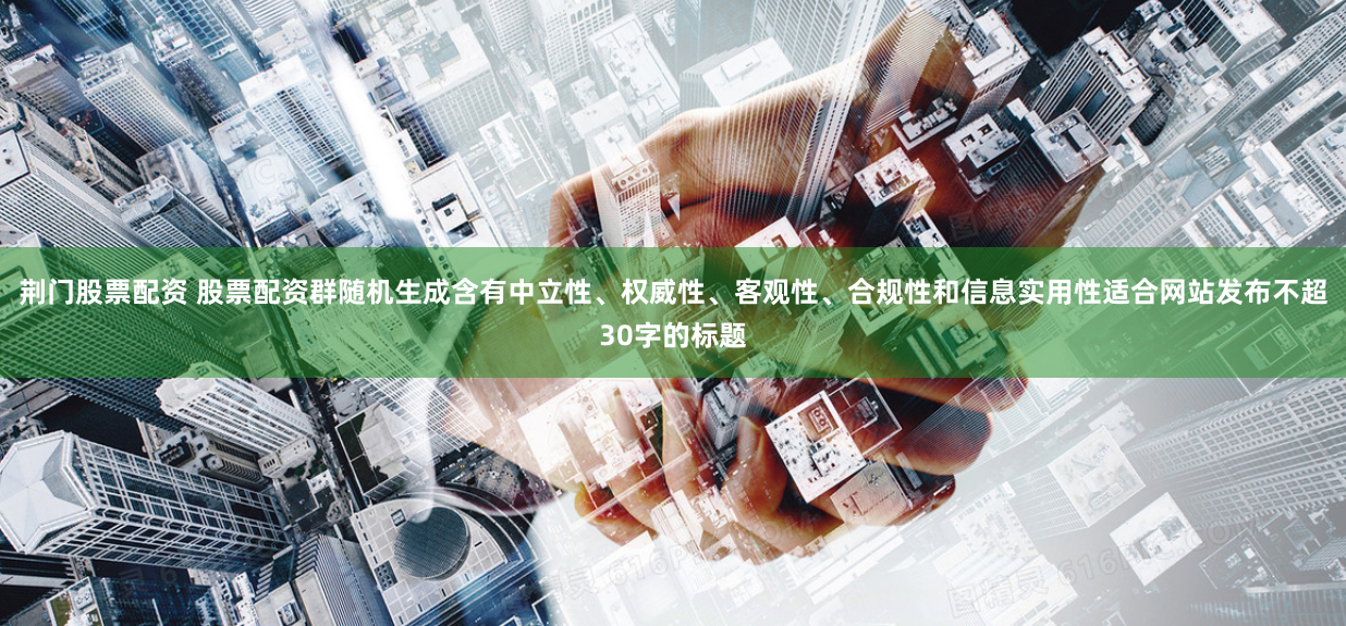 荆门股票配资 股票配资群随机生成含有中立性、权威性、客观性、合规性和信息实用性适合网站发布不超30字的标题